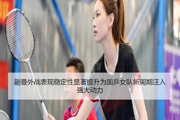 蒯曼外战表现稳定性显著提升为国乒女队新周期注入强大动力